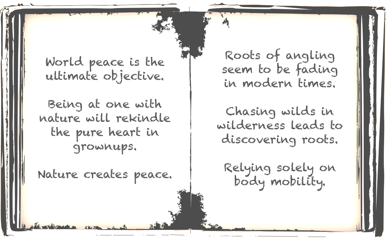 World peace is the ultimate objective. Being at one with nature will rekindle the pure heart in grownups. Nature creates peace. Roots of angling seem to be fading in modern times. Chasing wilds in wilderness leads to discovering roots. Relying solely on body mobility.