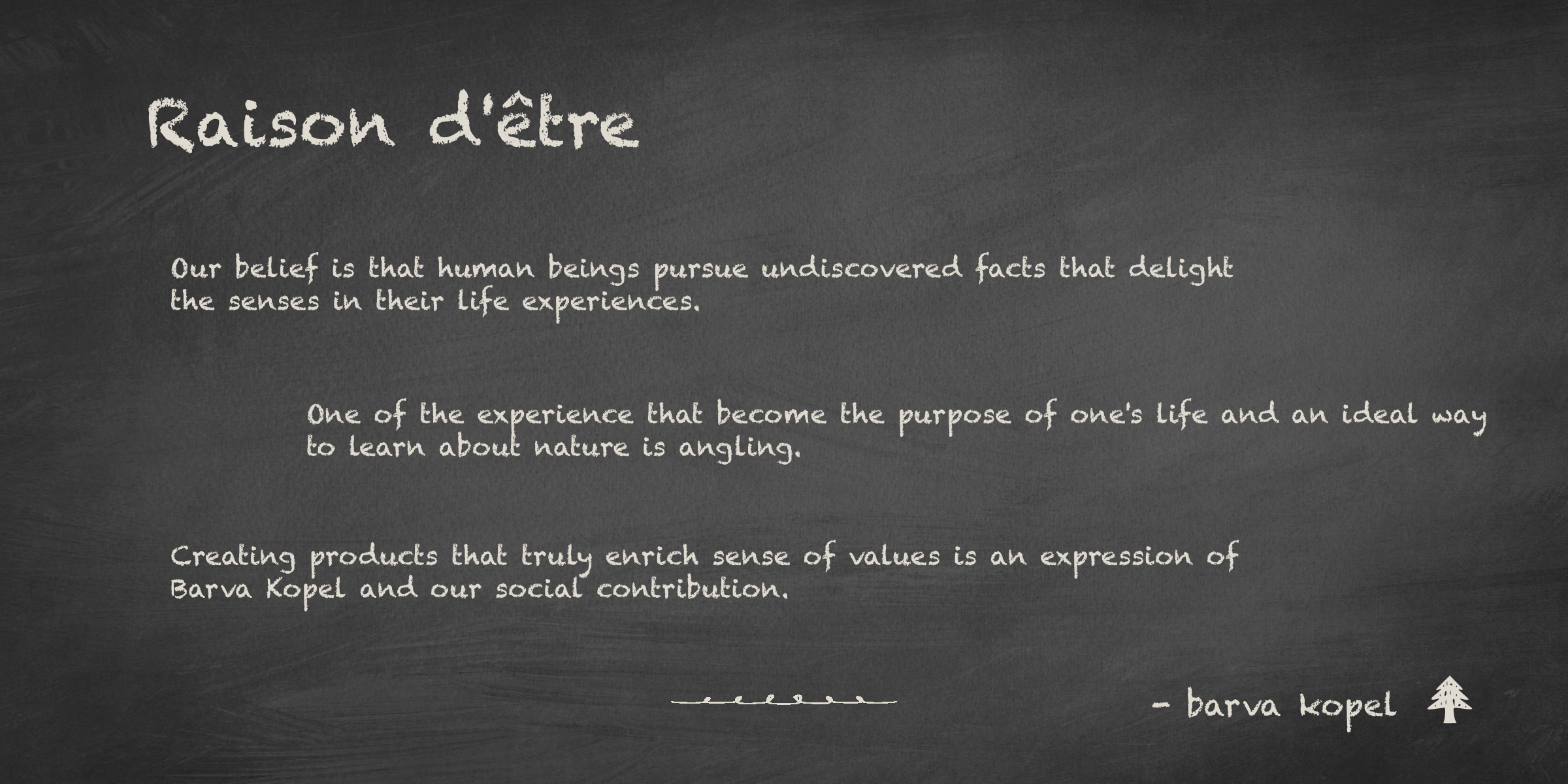 Raison d'être Our belief is that human beings pursue undiscovered facts that delight the senses in their life experiences. One of the experience that become the purpose of one's life and an ideal way to learn about nature is angling. Creating products that truly enrich sense of values is an expression of Barva Kopel and our social contribution.